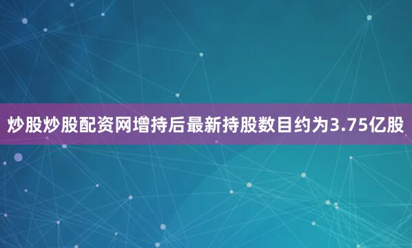 炒股炒股配资网增持后最新持股数目约为3.75亿股