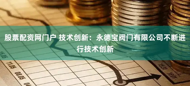股票配资网门户 技术创新：永德宝阀门有限公司不断进行技术创新