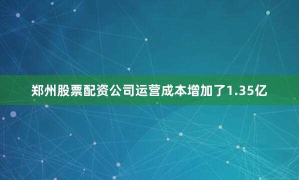 郑州股票配资公司运营成本增加了1.35亿